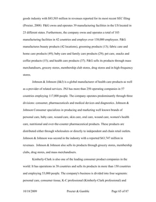goods industry with $83,503 million in revenues reported for its most recent SEC filing

(Procter, 2008) P&G owns and operates 39 manufacturing facilities in the US located in

23 different states. Furthermore, the company owns and operates a total of 103

manufacturing facilities in 42 countries and employs over 138,000 employees. P&G

manufactures beauty products (42 locations), grooming products (13); fabric care and

home care products (49); baby care and family care products (29); pet care, snacks and

coffee products (15); and health care products (37). P&G sells its products through mass

merchandisers, grocery stores, membership club stores, drug stores and in high-frequency

stores.

          Johnson & Johnson (J&J) is a global manufacturer of health care products as well

as a provider of related services. JNJ has more than 250 operating companies in 57

countries employing 117,000 people. The company operates predominantly through three

divisions: consumer, pharmaceuticals and medical devices and diagnostics. Johnson &

Johnson Consumer specializes in producing and marketing well known brands of

personal care, baby care, wound care, skin care, oral care, wound care, women's health

care, nutritional and over-the-counter pharmaceutical products. These products are

distributed either through wholesalers or directly to independent and chain retail outlets.

Johnson & Johnson was second in the industry with a reported $63,747 million in

revenues. Johnson & Johnson also sells its products through grocery stores, membership

clubs, drug stores, and mass merchandisers.

          Kimberly-Clark is also one of the leading consumer product companies in the

world. It has operations in 38 countries and sells its products in more than 150 countries

and employing 53,000 people. The company's business is divided into four segments:

personal care, consumer tissue, K-C professional (Kimberly-Clark professional) and


10/18/2009                           Procter & Gamble                     Page 65 of 87
 