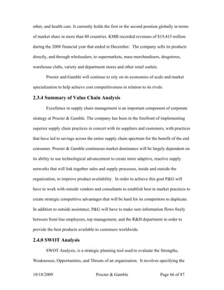 other, and health care. It currently holds the first or the second position globally in terms

of market share in more than 80 countries. KMB recorded revenues of $19,415 million

during the 2008 financial year that ended in December. The company sells its products

directly, and through wholesalers, to supermarkets, mass merchandisers, drugstores,

warehouse clubs, variety and department stores and other retail outlets.

       Procter and Gamble will continue to rely on its economies of scale and market

specialization to help achieve cost competitiveness in relation to its rivals.

2.3.4 Summary of Value Chain Analysis

       Excellence in supply chain management is an important component of corporate

strategy at Procter & Gamble. The company has been in the forefront of implementing

superior supply chain practices in concert with its suppliers and customers, with practices

that have led to savings across the entire supply chain spectrum for the benefit of the end

consumer. Procter & Gamble continuous market dominance will be largely dependent on

its ability to use technological advancement to create more adaptive, reactive supply

networks that will link together sales and supply processes, inside and outside the

organization, to improve product availability. In order to achieve this goal P&G will

have to work with outside vendors and consultants to establish best in market practices to

create strategic competitive advantages that will be hard for its competitors to duplicate.

In addition to outside assistance, P&G will have to make sure information flows freely

between front line employees, top management, and the R&D department in order to

provide the best products available to customers worldwide.

2.4.0 SWOT Analysis

       SWOT Analysis, is a strategic planning tool used to evaluate the Strengths,

Weaknesses, Opportunities, and Threats of an organization. It involves specifying the


10/18/2009                           Procter & Gamble                       Page 66 of 87
 