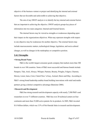 objective of the business venture or project and identifying the internal and external

factors that are favorable and unfavorable to achieving that objective.

       The aim of any SWOT analysis is to identify the key internal and external factors

that are important to achieving the objective. SWOT analysis groups key pieces of

information into two main categories: Internal and External factors.

       The internal factors may be viewed as strengths or weaknesses depending upon

their impact on the organizations objectives. What may represent strengths with respect

to one objective may be weaknesses for another objective. The external factors may

include macroeconomic matters, technological change, legislation, and socio-cultural

changes, as well as changes in the marketplace or competitive position.

2.4.1 Strengths

▪ Strong Brand Name
       P&G is the world's largest consumer goods company that markets more than 300

brands in over 180 countries. Some of P&G most successful and famous brands include:

Pampers, Tide, Ariel, Always, Whisper, Pantene, Bounty, Pringles, Folgers, Charmin,

Downy, Lenor, Iams, Crest, Clairol Nice ’n Easy, Actonel, Dawn and Olay. According to

P&G’s strong brand leadership enables brand building innovations with retail and media

partners giving a distinct competitive advantage (Bannister 2006).

▪ Research and Development
       P&G has strong research and development capacity with nearly 7,500 PhD’s and

researchers in over 71 different countries. P&G has over 20 technical centers on four

continents and more than 25,000 active patents for its products. In 2005, P&G invested

$1.8 billion dollars, which was 3.5% of Net Outside Sales in research and development.




10/18/2009                          Procter & Gamble                      Page 67 of 87
 