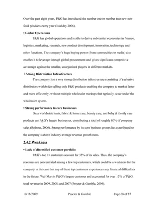 Over the past eight years, P&G has introduced the number one or number two new non-

food products every year (Buckley 2006).

▪ Global Operations
       P&G has global operations and is able to derive substantial economies in finance,

logistics, marketing, research, new product development, innovation, technology and

other functions. The company’s huge buying power (from commodities to media) also

enables it to leverage through global procurement and gives significant competitive

advantage against the smaller, unorganized players in different markets.

▪ Strong Distribution Infrastructure
       The company has a very strong distribution infrastructure consisting of exclusive

distributors worldwide selling only P&G products enabling the company to market faster

and more efficiently, without multiple wholesaler markups that typically occur under the

wholesaler system.

▪ Strong performance in core businesses
       On a worldwide basis, fabric & home care, beauty care, and baby & family care

products are P&G’s largest businesses, contributing a total of roughly 80% of company

sales (Roberts, 2006). Strong performance by its core business groups has contributed to

the company’s above industry average revenue growth rates.

2.4.2 Weakness

▪ Lack of diversified customer portfolio
       P&G’s top 10 customers account for 35% of its sales. Thus, the company’s

revenues are concentrated among a few top customers, which could be a weakness for the

company in the case that any of these top customers experiences any financial difficulties

in the future. Wal-Mart is P&G’s largest customer and accounted for over 15% of P&G

total revenue in 2009, 2008, and 2007 (Procter & Gamble, 2009).


10/18/2009                          Procter & Gamble                       Page 68 of 87
 