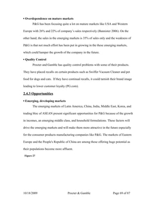 ▪ Overdependence on mature markets
       P&G has been focusing quite a lot on mature markets like USA and Western

Europe with 26% and 22% of company’s sales respectively (Bannister 2006). On the

other hand, the sales in the emerging markets is 35% of sales only and the weakness of

P&G is that not much effort has been put in growing in the these emerging markets,

which could hamper the growth of the company in the future.

▪ Quality Control
       Procter and Gamble has quality control problems with some of their products.

They have placed recalls on certain products such as Swiffer Vacuum Cleaner and pet

food for dogs and cats. If they have continual recalls, it could tarnish their brand image

leading to lower customer loyalty (PG.com).

2.4.3 Opportunities

▪ Emerging, developing markets
       The emerging markets of Latin America, China, India, Middle East, Korea, and

trading bloc of ASEAN present significant opportunities for P&G because of the growth

in incomes, an emerging middle class, and household formulations. These factors will

drive the emerging markets and will make them more attractive in the future especially

for the consumer products manufacturing companies like P&G. The markets of Eastern

Europe and the People's Republic of China are among those offering huge potential as

their populations become more affluent.

 Figure 27




10/18/2009                          Procter & Gamble                      Page 69 of 87
 