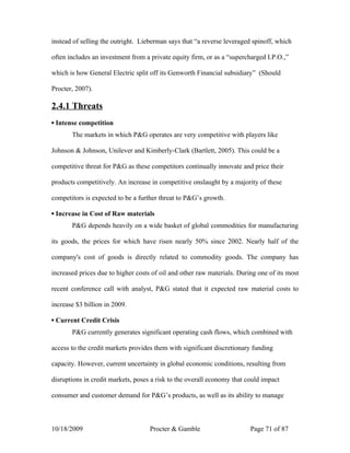 instead of selling the outright. Lieberman says that “a reverse leveraged spinoff, which

often includes an investment from a private equity firm, or as a “supercharged I.P.O.,”

which is how General Electric split off its Genworth Financial subsidiary” (Should

Procter, 2007).

2.4.1 Threats
▪ Intense competition
       The markets in which P&G operates are very competitive with players like

Johnson & Johnson, Unilever and Kimberly-Clark (Bartlett, 2005). This could be a

competitive threat for P&G as these competitors continually innovate and price their

products competitively. An increase in competitive onslaught by a majority of these

competitors is expected to be a further threat to P&G’s growth.

▪ Increase in Cost of Raw materials
       P&G depends heavily on a wide basket of global commodities for manufacturing

its goods, the prices for which have risen nearly 50% since 2002. Nearly half of the

company's cost of goods is directly related to commodity goods. The company has

increased prices due to higher costs of oil and other raw materials. During one of its most

recent conference call with analyst, P&G stated that it expected raw material costs to

increase $3 billion in 2009.

▪ Current Credit Crisis
       P&G currently generates significant operating cash flows, which combined with

access to the credit markets provides them with significant discretionary funding

capacity. However, current uncertainty in global economic conditions, resulting from

disruptions in credit markets, poses a risk to the overall economy that could impact

consumer and customer demand for P&G’s products, as well as its ability to manage



10/18/2009                          Procter & Gamble                     Page 71 of 87
 