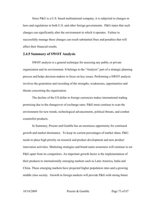 Since P&G is a U.S. based multinational company, it is subjected to changes in

laws and regulations in both U.S. and other foreign governments. P&G states that such

changes can significantly alter the environment in which it operates. Failure to

successfully manage these changes can result substantial fines and penalties that will

affect their financial results.

2.4.5 Summary of SWOT Analysis

        SWOT analysis is a general technique for assessing any public or private

organization and its environment. It belongs to the “Analysis” part of a strategic planning

process and helps decision-makers to focus on key issues. Performing a SWOT analysis

involves the generation and recording of the strengths, weaknesses, opportunities and

threats concerning the organization.

        The decline of the US dollar to foreign currencies makes international trading

promising due to the changeover of exchange rates. P&G must continue to scan the

environment for new trends, technological advancements, political threats, and combat

counterfeit products.

        In Summary, Procter and Gamble has an enormous opportunity for continued

growth and market dominance. To keep its current percentages of market share, P&G

needs to place high priority on research and product development and new product

innovation activities. Marketing strategies and brand name awareness will continue to set

P&G apart from its competitors. An important growth factor is the implementation of

their products to internationally emerging markets such as Latin America, India and

China. These emerging markets have projected higher population rates and a growing

middle class society. Growth in foreign markets will provide P&G with strong future




10/18/2009                             Procter & Gamble                  Page 73 of 87
 
