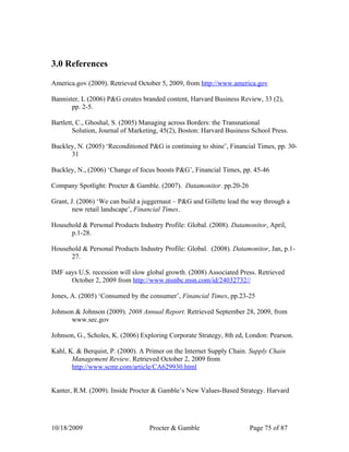 3.0 References

America.gov (2009). Retrieved October 5, 2009, from http://www.america.gov

Bannister, L (2006) P&G creates branded content, Harvard Business Review, 33 (2),
       pp. 2-5.

Bartlett, C., Ghoshal, S. (2005) Managing across Borders: the Transnational
        Solution, Journal of Marketing, 45(2), Boston: Harvard Business School Press.

Buckley, N. (2005) ‘Reconditioned P&G is continuing to shine’, Financial Times, pp. 30-
      31

Buckley, N., (2006) ‘Change of focus boosts P&G’, Financial Times, pp. 45-46

Company Spotlight: Procter & Gamble. (2007). Datamonitor. pp.20-26

Grant, J. (2006) ‘We can build a juggernaut – P&G and Gillette lead the way through a
        new retail landscape’, Financial Times.

Household & Personal Products Industry Profile: Global. (2008). Datamonitor, April,
      p.1-28.

Household & Personal Products Industry Profile: Global. (2008). Datamonitor, Jan, p.1-
      27.

IMF says U.S. recession will slow global growth. (2008) Associated Press. Retrieved
      October 2, 2009 from http://www.msnbc.msn.com/id/24032732//

Jones, A. (2005) ‘Consumed by the consumer’, Financial Times, pp.23-25

Johnson & Johnson (2009). 2008 Annual Report. Retrieved September 28, 2009, from
      www.sec.gov

Johnson, G., Scholes, K. (2006) Exploring Corporate Strategy, 8th ed, London: Pearson.

Kahl, K. & Berquist, P. (2000). A Primer on the Internet Supply Chain. Supply Chain
       Management Review. Retrieved October 2, 2009 from
       http://www.scmr.com/article/CA629930.html


Kanter, R.M. (2009). Inside Procter & Gamble’s New Values-Based Strategy. Harvard




10/18/2009                         Procter & Gamble                    Page 75 of 87
 
