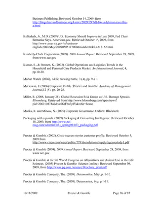 Business Publishing. Retrieved October 14, 2009, from
       http://blogs.harvardbusiness.org/kanter/2009/09/fall-like-a-lehman-rise-like-
       a.html


Kellerhals, Jr., M.D. (2009) U.S. Economy Should Improve in Late 2009, Fed Chair
       Bernanke Says. American.gov. Retrieved October 1st, 2009, from
       http://www.america.gov/st/business-
       english/2009/May/20090505115000dmslahrellek0.4212152.html

Kimberly-Clark Corporation (2009). 2008 Annual Report. Retrieved September 28, 2009,
      from www.sec.gov

Kumar, S., & Bennett, K. (2003). Global Operations and Logistics Trends in the
      Household and Personal Care Products Market. An International Journal, 4,
      pp.10-20.

Market Watch (2006), P&G: brewing battle, 3 (4), pp. 9-21.

McGowan, E (2006) Corporate Profile :Procter and Gamble, Academy of Management
     Journal,12 (8), pp. 20-28.

Miller, R. (2008, January 28). Global Recession Risk Grows as U.S. Damage Spreads.
        Bloomberg, Retrieved from http://www.bloomberg.com/apps/news?
        pid=20601087&sid=arlKrFbn3pfY&refer=home

Monks, R. and Minow, N. (2005) Corporate Governance, Oxford: Blackwell.

Packaging with a punch. (2009) Packaging & Converting Intelligence. Retrieved October
      18, 2009, from http://www.pci-
      mag.com/editorial/023_spring08/023_packaging.pdf


Procter & Gamble. (2002), Cisco success stories customer profile. Retrieved October 5,
       2009 from
       http://www.cisco.com/warp/public/779/ibs/solutions/supply/pgcasestudy1.pdf

Procter & Gamble (2009). 2009 Annual Report. Retrieved September 28, 2009, from
       www.sec.gov.

Procter & Gamble at the 5th World Congress on Alternatives and Animal Use in the Life
       Sciences. (2005) Procter & Gamble Science (online). Retrieved September 30,
       2009, from http://www.pg.com./science/Brochure_print.pdf

Procter & Gamble Company, The. (2009). Datamonitor, May, p. 1-10.

Procter & Gamble Company, The. (2008). Datamonitor, Sep, p.1-11.


10/18/2009                         Procter & Gamble                     Page 76 of 87
 