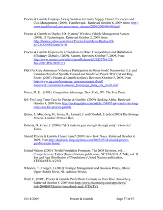 Procter & Gamble Employs Axway Solution to Ensure Supply Chain Efficiencies and
       Cost Management. (2009). Tumbleweed. Retrieved October 6, 2009, from: http://
       www.tumbleweed.com/news/press_releases/2009/2009-06-09.html

Procter & Gamble to Deploy I.D. Systems' Wireless Vehicle Management System.
       (2009). i2 Technologies. Retrieved October 2, 2009, from
       http://finance.yahoo.com/news/Procter-Gamble-to-Deploy-ID-
       pz-2245208884.html?x=0

Procter & Gamble Implements i2 Solutions to Drive Transportation and Distribution
       Efficiency Globally. (2009). Reuters. Retrieved October 7, 2009, from:
       http://www.reuters.com/article/pressRelease/idUS152716+21-
       Jan-2009+BW20090121

P&G Pet Care Announces Voluntary Participation in Menu Foods' Nationwide U.S. and
     Canadian Recall of Specific Canned and Small Foil Pouch 'Wet' Cat and Dog
     Foods. (2007). Procter & Gamble (online). Retrieved October 5, 2009, from
     http://www.pg.com/homepage_announcements.shtml?
     document=/consumer/consumer_homepage_iams_euk_recall.xml

Porter, M. E. . (1985). Competitive Advantage. New York, NY: The Free Press.

Q4: The Long Term Case for Procter & Gamble. (2009). Seeking Alpha. Retrieved
      October 8, 2009 from http://seekingalpha.com/article/154907-q4-results-the-long-
      term-case-for-procter-gamble

Quinn, J., Mintzberg, H., James, R., Lampel, J. and Ghoshal, S. (eds) (2003) The Strategy
       Process, London: Prentice Hall.

Roberts, D., Grant, J. (2006) ‘P&G looks to gain strength through unity’, Financial
       Times.

Should Procter & Gamble Clean House? (2007) New York Times. Retrieved October 4,
       2009, from http://dealbook.blogs.nytimes.com/2007/07/24/should-procter-
       gamble-clean-house/

United Nations (2005). World Population Prospects: The 2004 Revision, vol. I:
       Comprehensive Tables (United Nations publication, ST/ESA/SER.A/244); vol. II:
       Sex and Age Distribution of Populations (United Nations publication,
       ST/ESA/SER.A/245)

Wheelen, T., Hunger, J. (2002) Strategic Management and Business Policy, 8th ed.
      Upper Saddle River, NJ: Addison Wesley

Wolf, C. (2008). Procter & Gamble Profit Beats Estimate as Price Rise. Bloomberg
       Retrieved October 5, 2009 from http://www.bloomberg.com/apps/news?
       pid=20601087&refer=home&sid=ased_GT5nTVk


10/18/2009                         Procter & Gamble                     Page 77 of 87
 