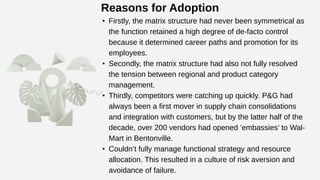 Reasons for Adoption
• Firstly, the matrix structure had never been symmetrical as
the function retained a high degree of de-facto control
because it determined career paths and promotion for its
employees.
• Secondly, the matrix structure had also not fully resolved
the tension between regional and product category
management.
• Thirdly, competitors were catching up quickly. P&G had
always been a first mover in supply chain consolidations
and integration with customers, but by the latter half of the
decade, over 200 vendors had opened ’embassies’ to Wal-
Mart in Bentonville.
• Couldn’t fully manage functional strategy and resource
allocation. This resulted in a culture of risk aversion and
avoidance of failure.
 