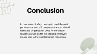 In conclusion, Lafley, bearing in mind the past
performance and stiff competitive arena, should
dismantle Organization 2005 for the above
reasons as well as for the sagging employee
morale due to the substantial job reductions.
 