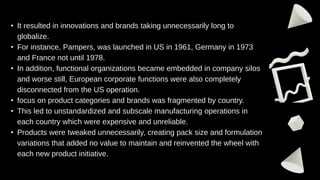• It resulted in innovations and brands taking unnecessarily long to
globalize.
• For instance, Pampers, was launched in US in 1961, Germany in 1973
and France not until 1978.
• In addition, functional organizations became embedded in company silos
and worse still, European corporate functions were also completely
disconnected from the US operation.
• focus on product categories and brands was fragmented by country.
• This led to unstandardized and subscale manufacturing operations in
each country which were expensive and unreliable.
• Products were tweaked unnecessarily, creating pack size and formulation
variations that added no value to maintain and reinvented the wheel with
each new product initiative.
 
