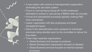 • A new system with mixture of interdependent organization
eliminating the old matrix system
• Focus on cost saving by laying-off 15,000 employees
estimated to achieve a cost saving of $900m after tax annually
• Formal and standardized processes globally (making P&G
more centralized)
• Leaner organization with less employees and fewer
management layers
• Some of the tasks/decisions were assigned to individuals,
previously being decided upon by the committee to reduce the
time taken.
• Three major separate organizations
⚬ Global Business Unit focused on products
⚬ Market Development Organization focused on Markets
⚬ Global Business services focused on internal business
processes
 