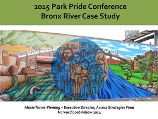 2015 Park Pride Conference
Bronx River Case Study
AlexieTorres-Fleming – Executive Director, Access Strategies Fund
Harvard Loeb Fellow 2014
 