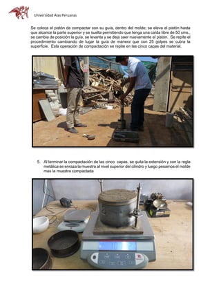 Universidad Alas Peruanas
Se coloca el pistón de compactar con su guía, dentro del molde; se eleva el pistón hasta
que alcance la parte superior y se suelta permitiendo que tenga una caída libre de 50 cms.,
se cambia de posición la guía, se levanta y se deja caer nuevamente el pistón. Se repite el
procedimiento cambiando de lugar la guía de manera que con 25 golpes se cubra la
superficie. Esta operación de compactación se repite en las cinco capas del material.
5. Al terminar la compactación de las cinco capas, se quita la extensión y con la regla
metálica se enraza la muestra al nivel superior del cilindro y luego pesamos el molde
mas la muestra compactada
1. (Peso húmedo).
 