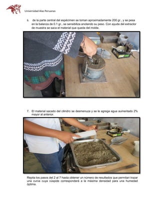 Universidad Alas Peruanas
6. de la parte central del espécimen se toman aproximadamente 200 gr., y se pesa
en la balanza de 0.1 gr., se sensibiliza anotando su peso. Con ayuda del extractor
de muestra se saca el material que queda del molde.
7. El material sacado del cilindro se desmenuza y se le agrega agua aumentado 2%
mayor al anterior.
Repita los pasos del 2 al 7 hasta obtener un número de resultados que permitan trazar
una curva cuya cúspide corresponderá a la máxima densidad para una humedad
óptima.
 