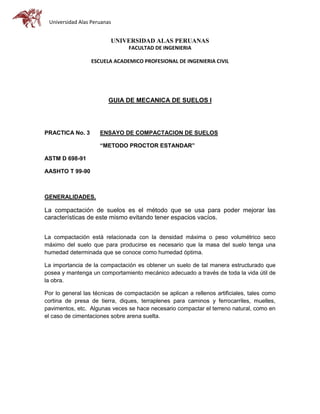 Universidad Alas Peruanas
UNIVERSIDAD ALAS PERUANAS
FACULTAD DE INGENIERIA
ESCUELA ACADEMICO PROFESIONAL DE INGENIERIA CIVIL
GUIA DE MECANICA DE SUELOS I
PRACTICA No. 3 ENSAYO DE COMPACTACION DE SUELOS
“METODO PROCTOR ESTANDAR”
ASTM D 698-91
AASHTO T 99-90
GENERALIDADES.
La compactación de suelos es el método que se usa para poder mejorar las
características de este mismo evitando tener espacios vacíos.
La compactación está relacionada con la densidad máxima o peso volumétrico seco
máximo del suelo que para producirse es necesario que la masa del suelo tenga una
humedad determinada que se conoce como humedad óptima.
La importancia de la compactación es obtener un suelo de tal manera estructurado que
posea y mantenga un comportamiento mecánico adecuado a través de toda la vida útil de
la obra.
Por lo general las técnicas de compactación se aplican a rellenos artificiales, tales como
cortina de presa de tierra, diques, terraplenes para caminos y ferrocarriles, muelles,
pavimentos, etc. Algunas veces se hace necesario compactar el terreno natural, como en
el caso de cimentaciones sobre arena suelta.
 