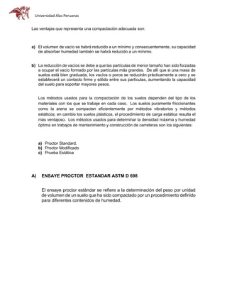 Universidad Alas Peruanas
Las ventajas que representa una compactación adecuada son:
a) El volumen de vacío se habrá reducido a un mínimo y consecuentemente, su capacidad
de absorber humedad también se habrá reducido a un mínimo.
b) La reducción de vacíos se debe a que las partículas de menor tamaño han sido forzadas
a ocupar el vacío formado por las partículas más grandes. De allí que si una masa de
suelos está bien graduada, los vacíos o poros se reducirán prácticamente a cero y se
establecerá un contacto firme y sólido entre sus partículas, aumentando la capacidad
del suelo para soportar mayores pesos.
Los métodos usados para la compactación de los suelos dependen del tipo de los
materiales con los que se trabaje en cada caso. Los suelos puramente friccionantes
como la arena se compactan eficientemente por métodos vibratorios y métodos
estáticos; en cambio los suelos plásticos, el procedimiento de carga estática resulta el
más ventajoso. Los métodos usados para determinar la densidad máxima y humedad
óptima en trabajos de mantenimiento y construcción de carreteras son los siguientes:
a) Proctor Standard.
b) Proctor Modificado
c) Prueba Estática
A) ENSAYE PROCTOR ESTANDAR ASTM D 698
El ensaye proctor estándar se refiere a la determinación del peso por unidad
de volumen de un suelo que ha sido compactado por un procedimiento definido
para diferentes contenidos de humedad.
 