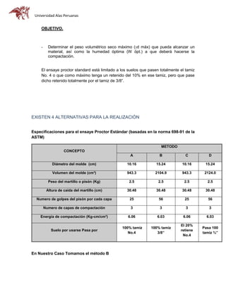 Universidad Alas Peruanas
OBJETIVO.
- Determinar el peso volumétrico seco máximo (d máx) que pueda alcanzar un
material, así como la humedad óptima (W ópt.) a que deberá hacerse la
compactación.
El ensaye proctor standard está limitado a los suelos que pasen totalmente el tamiz
No. 4 o que como máximo tenga un retenido del 10% en ese tamiz, pero que pase
dicho retenido totalmente por el tamiz de 3/8”.
EXISTEN 4 ALTERNATIVAS PARA LA REALIZACIÓN
Especificaciones para el ensaye Proctor Estándar (basadas en la norma 698-91 de la
ASTM)
CONCEPTO
METODO
A B C D
Diámetro del molde (cm) 10.16 15.24 10.16 15.24
Volumen del molde (cm³) 943.3 2104.9 943.3 2124.0
Peso del martillo o pisón (Kg) 2.5 2.5 2.5 2.5
Altura de caída del martillo (cm) 30.48 30.48 30.48 30.48
Numero de golpes del pisón por cada capa 25 56 25 56
Numero de capas de compactación 3 3 3 3
Energía de compactación (Kg-cm/cm³) 6.06 6.03 6.06 6.03
Suelo por usarse Pasa por
100% tamiz
No.4
100% tamiz
3/8”
El 20%
retiene
No.4
Pasa 100
tamiz ¾”
En Nuestro Caso Tomamos el método B
 