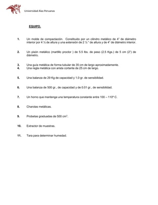Universidad Alas Peruanas
EQUIPO.
1. Un molde de compactación. Constituido por un cilindro metálico de 4” de diámetro
interior por 4 ½ de altura y una extensión de 2 ½ “ de altura y de 4” de diámetro interior.
2. Un pisón metálico (martillo proctor ) de 5.5 lbs. de peso (2.5 Kgs.) de 5 cm (2”) de
diámetro.
3. Una guía metálica de forma tubular de 35 cm de largo aproximadamente.
4. Una regla metálica con arista cortante de 25 cm de largo.
5. Una balanza de 29 Kg de capacidad y 1.0 gr. de sensibilidad.
6. Una balanza de 500 gr., de capacidad y de 0.01 gr., de sensibilidad.
7. Un horno que mantenga una temperatura constante entre 100 – 110º C.
8. Charolas metálicas.
9. Probetas graduadas de 500 cm3
.
10. Extractor de muestras.
11. Tara para determinar humedad.
 