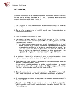 Universidad Alas Peruanas
PROCEDIMIENTO.
Se obtiene por cuarteo una muestra representativa, previamente secada al sol y que
según el método a usarse puede ser de 3, 7, 5 y 12 kilogramos. En nuestro caso
tomamos 6 kg para hacerlo por el método B
1. De la muestra ya preparada se esparce agua en cantidad tal que la humedad
resulte 3%
2. Se revuelve completamente el material tratando que el agua agregada se
distribuya uniformemente.
3. Pese el molde cilíndrico y anote su peso
4. La muestra preparada se coloca en el molde cilíndrico en cinco (5) capas,
llenándose en cada capa aproximadamente 1/5 de su altura y se compacta cada
capa de la forma siguiente:
- Se coloca el pistón de compactar con su guía, dentro del molde; se eleva el
pistón hasta que alcance la parte superior y se suelta permitiendo que tenga
una caída libre de 50 cms., se cambia de posición la guía, se levanta y se
deja caer nuevamente el pistón. Se repite el procedimiento cambiando de
lugar la guía de manera que con 25 golpes se cubra la superficie. Esta
operación de compactación se repite en las cinco capas del material.
5. Al terminar la compactación de las cinco capas, se quita la extensión y con la
regla metálica se enraza la muestra al nivel superior del cilindro.
6. Se limpia exteriormente el cilindro y se pesa con la muestra compactada anotando
su peso. (Peso del material + cilindro).
7. Con ayuda del extractor de muestra se saca el material del molde y de la parte
central del espécimen se toman aproximadamente 200 gr., y se pesa en la balanza
de 0.1 gr., se sensibiliza anotando su peso. (Peso húmedo).
8. Deposite el material en el horno a una temperatura de 100 a 110º C por un período
de 24 horas, transcurrido este período determínese el peso seco del material.
9. El material sacado del cilindro se desmenuza y se le agrega agua aumentado 2%
mayor al anterior.
10. Repita los pasos del 2 al 9 hasta obtener un número de resultados que permitan
trazar una curva cuya cúspide corresponderá a la máxima densidad para una
humedad óptima.
 