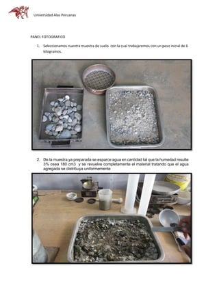 Universidad Alas Peruanas
PANEL FOTOGRAFICO
1. Seleccionamos nuestra muestra de suelo con la cual trabajaremos con un peso inicial de 6
kilogramos.
2. De la muestra ya preparada se esparce agua en cantidad tal que la humedad resulte
3% osea 180 cm3 y se revuelve completamente el material tratando que el agua
agregada se distribuya uniformemente
 