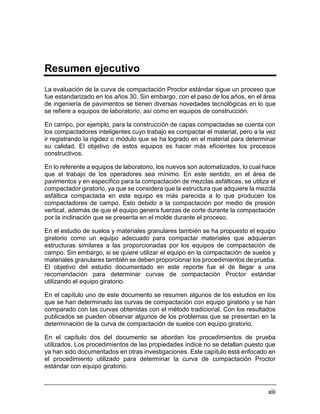 xiii
Resumen ejecutivo
La evaluación de la curva de compactación Proctor estándar sigue un proceso que
fue estandarizado en los años 30. Sin embargo, con el paso de los años, en el área
de ingeniería de pavimentos se tienen diversas novedades tecnológicas en lo que
se refiere a equipos de laboratorio, así como en equipos de construcción.
En campo, por ejemplo, para la construcción de capas compactadas se cuenta con
los compactadores inteligentes cuyo trabajo es compactar el material, pero a la vez
ir registrando la rigidez o módulo que se ha logrado en el material para determinar
su calidad. El objetivo de estos equipos es hacer más eficientes los procesos
constructivos.
En lo referente a equipos de laboratorio, los nuevos son automatizados, lo cual hace
que el trabajo de los operadores sea mínimo. En este sentido, en el área de
pavimentos y en específico para la compactación de mezclas asfálticas, se utiliza el
compactador giratorio, ya que se considera que la estructura que adquiere la mezcla
asfáltica compactada en este equipo es más parecida a lo que producen los
compactadores de campo. Esto debido a la compactación por medio de presión
vertical, además de que el equipo genera fuerzas de corte durante la compactación
por la inclinación que se presenta en el molde durante el proceso.
En el estudio de suelos y materiales granulares también se ha propuesto el equipo
giratorio como un equipo adecuado para compactar materiales que adquieran
estructuras similares a las proporcionadas por los equipos de compactación de
campo. Sin embargo, si se quiere utilizar el equipo en la compactación de suelos y
materiales granulares también se deben proporcionar los procedimientos de prueba.
El objetivo del estudio documentado en este reporte fue el de llegar a una
recomendación para determinar curvas de compactación Proctor estándar
utilizando el equipo giratorio.
En el capítulo uno de este documento se resumen algunos de los estudios en los
que se han determinado las curvas de compactación con equipo giratorio y se han
comparado con las curvas obtenidas con el método tradicional. Con los resultados
publicados se pueden observar algunos de los problemas que se presentan en la
determinación de la curva de compactación de suelos con equipo giratorio.
En el capítulo dos del documento se abordan los procedimientos de prueba
utilizados. Los procedimientos de las propiedades índice no se detallan puesto que
ya han sido documentados en otras investigaciones. Este capítulo está enfocado en
el procedimiento utilizado para determinar la curva de compactación Proctor
estándar con equipo giratorio.
 