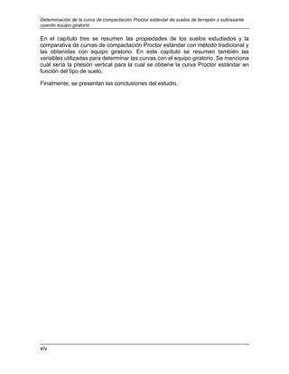 Determinación de la curva de compactación Proctor estándar de suelos de terrapén o subrasante
usando equipo giratorio
xiv
En el capítulo tres se resumen las propiedades de los suelos estudiados y la
comparativa de curvas de compactación Proctor estándar con método tradicional y
las obtenidas con equipo giratorio. En este capítulo se resumen también las
variables utilizadas para determinar las curvas con el equipo giratorio. Se menciona
cuál sería la presión vertical para la cual se obtiene la curva Proctor estándar en
función del tipo de suelo.
Finalmente, se presentan las conclusiones del estudio.
 