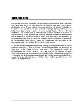1
Introducción
A la fecha el control de calidad de los materiales compactados se sigue realizando
por medio del grado de compactación. De acuerdo con esto, se requieren
parámetros como el peso volumétrico seco máximo del material obtenido en
laboratorio y el peso volumétrico seco evaluado en campo. Con respecto al primero,
la forma de determinarlo es por medio de la prueba Proctor estándar o Proctor
modificada. De acuerdo con el procedimiento de estas pruebas, el material se
compacta en un molde por medio de impactos. Algunos autores han documentado
que el método de impactos no es la forma que más simula los procesos de
compactación de los equipos de campo. Por esto, se han estudiado otros métodos
de compactación para obtener suelos con estructuras más parecidas a las
proporcionadas por los equipos de compactación de campo.
Es así que varios investigadores proponen el compactador giratorio como el equipo
más adecuado para compactar suelos y materiales granulares. Sin embargo, es
claro que, si se quiere proponer este equipo para determinar curvas de
compactación, se deben proponer los procedimientos de prueba. En este
documento se propone un procedimiento para obtener las curvas de compactación
Proctor estándar de suelos que pasan la malla No. 4. Cabe señalar que es la primera
propuesta ya que aún falta que se estudien otras variables que intervienen en el
proceso de compactación.
 