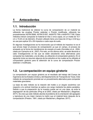 3
1 Antecedentes
1.1. Introducción
La forma tradicional de obtener la curva de compactación de un material es
utilizando las pruebas Proctor estándar o Proctor modificada, utilizando los
procedimientos ASTM D698, ASTM D1557, AASHTO T99 o AASHTO T180. Estos
métodos indican compactar el material en tres o cinco capas, en un molde de 10.1
cm o 15.24 cm de diámetro. El pisón utilizado tiene una masa de 2.5 kg o 4.54 kg y
se usa para aplicar 25 o 56 impactos a cada capa de suelo.
En algunas investigaciones se ha reconocido que el método de impactos no es el
que simula mejor el proceso de compactación ya que en campo, el proceso de
amasado es la forma de transferencia de energía al suelo (González et al., 2004;
citado por Camacho et al., 2007). Por esto, en los últimos años, se están llevando a
cabo investigaciones en las que se están estudiando otras alternativas para
compactar los materiales; una de ellas, es utilizando el compactador giratorio. En el
siguiente inciso se resumen algunos de los estudios en los cuales se ha utilizado el
compactador giratorio para la obtención de la curva de compactación Proctor
estándar o modificada.
1.2. La compactación en equipo giratorio
La compactación con equipo giratorio es el resultado del trabajo del Cuerpo de
Ingenieros de los Estados Unidos y del Departamento de Transporte de Texas. Este
método de compactación promete ser un procedimiento alternativo para compactar
materiales granulares.
La base de este método es la rotación del molde a un ángulo excéntrico con
respecto a la vertical mientras se aplica una carga mediante los platos paralelos.
Debido a que la preparación de la muestra puede ser en una capa, se evita la
segregación de las partículas (Ping et al 2003, citado por Maclachan y Bagshaw,
2017). Se cree que este método aborda el problema de la orientación del agregado
y reproduce de una mejor manera la matriz que el material tiene después de la
compactación (Preston, 1991, citado por Maclachan y Bagshaw, 2017).
 