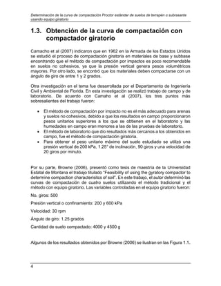 Determinación de la curva de compactación Proctor estándar de suelos de terrapén o subrasante
usando equipo giratorio
4
1.3. Obtención de la curva de compactación con
compactador giratorio
Camacho et al (2007) indicaron que en 1962 en la Armada de los Estados Unidos
se estudió el proceso de compactación giratoria en materiales de base y subbase
encontrando que el método de compactación por impactos es poco recomendable
en suelos no cohesivos, ya que la presión vertical genera pesos volumétricos
mayores. Por otro lado, se encontró que los materiales deben compactarse con un
ángulo de giro de entre 1 y 2 grados.
Otra investigación en el tema fue desarrollada por el Departamento de Ingeniería
Civil y Ambiental de Florida. En esta investigación se realizó trabajo de campo y de
laboratorio. De acuerdo con Camaho et al (2007), los tres puntos más
sobresalientes del trabajo fueron:
 El método de compactación por impacto no es el más adecuado para arenas
y suelos no cohesivos, debido a que los resultados en campo proporcionaron
pesos unitarios superiores a los que se obtienen en el laboratorio y las
humedades en campo eran menores a las de las pruebas de laboratorio.
 El método de laboratorio que dio resultados más cercanos a los obtenidos en
campo, fue el método de compactación giratoria.
 Para obtener el peso unitario máximo del suelo estudiado se utilizó una
presión vertical de 200 kPa, 1.25° de inclinación, 90 giros y una velocidad de
20 giros por minuto.
Por su parte, Browne (2006), presentó como tesis de maestría de la Universidad
Estatal de Montana el trabajo titulado “Feasibility of using the gyratory compactor to
determine compaction characterisitcs of soil”. En este trabajo, el autor determinó las
curvas de compactación de cuatro suelos utilizando el método tradicional y el
método con equipo giratorio. Las variables controladas en el equipo giratorio fueron:
No. giros: 500
Presión vertical o confinamiento: 200 y 600 kPa
Velocidad: 30 rpm
Ángulo de giro: 1.25 grados
Cantidad de suelo compactado: 4000 y 4500 g
Algunos de los resultados obtenidos por Browne (2006) se ilustran en las Figura 1.1.
 