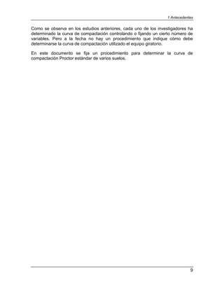 1 Antecedentes
9
Como se observa en los estudios anteriores, cada uno de los investigadores ha
determinado la curva de compactación controlando o fijando un cierto número de
variables. Pero a la fecha no hay un procedimiento que indique cómo debe
determinarse la curva de compactación utilizado el equipo giratorio.
En este documento se fija un procedimiento para determinar la curva de
compactación Proctor estándar de varios suelos.
 