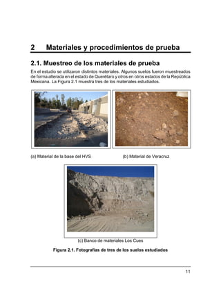 11
2 Materiales y procedimientos de prueba
2.1. Muestreo de los materiales de prueba
En el estudio se utilizaron distintos materiales. Algunos suelos fueron muestreados
de forma alterada en el estado de Querétaro y otros en otros estados de la República
Mexicana. La Figura 2.1 muestra tres de los materiales estudiados.
(a) Material de la base del HVS (b) Material de Veracruz
(c) Banco de materiales Los Cues
Figura 2.1. Fotografías de tres de los suelos estudiados
 