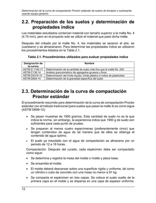 Determinación de la curva de compactación Proctor estándar de suelos de terrapén o subrasante
usando equipo giratorio
12
2.2. Preparación de los suelos y determinación de
propiedades índice
Los materiales estudiados contenían material con tamaño superior a la malla No. 4
(4.75 mm), pero en el proyecto solo se utilizó el material que pasó dicha malla.
Después del cribado por la malla No. 4, los materiales se secaron al aire, se
cuartearon y se almacenaron. Para determinar las propiedades índice se utilizaron
los procedimientos listados en la Tabla 2.1.
Tabla 2.1. Procedimientos utilizados para evaluar propiedades índice
Designación de
la norma
Nombre
ASTM D 1140-17 Determinación de la cantidad de suelo más fino que la malla No. 200.
ASTM C136-14 Análisis granulométrico de agregados gruesos y finos.
ASTM D4318-10 Determinación del límite líquido, límite plástico e índice de plasticidad.
ASTM D854-14 Determinación de la gravedad específica del suelo
2.3. Determinación de la curva de compactación
Proctor estándar
El procedimiento resumido para determinación de la curva de compactación Proctor
estándar con el método tradicional (para suelos que pasan la malla 4) es como sigue
(ASTM D698-12):
 Se pesan muestras de 1900 gramos. Esta cantidad de suelo no es la que
indica la norma, sin embargo, la experiencia indica que 1900 g de suelo son
suficientes para cada punto de prueba.
 Se preparan al menos cuatro especímenes (preferentemente cinco) que
tengan contenidos de agua de tal manera que de ellos se obtenga el
contenido de agua óptimo.
 El suelo ya mezclado con el agua de compactación se almacena por un
periodo de 12 a 16 horas.
Compactación. Después del curado, cada espécimen debe ser compactado
como sigue:
 Se determina y registra la masa del molde o molde y placa base.
 Se ensambla el molde.
 El molde deberá descansar sobre una superficie rígida y uniforme, tal como
un cilindro o cubo de concreto con una masa no menor a 91 kg.
 Se compacta el espécimen en tres capas. Se coloca el suelo suelto de la
primera capa en el molde y se dispersa en una capa de espesor uniforme.
 