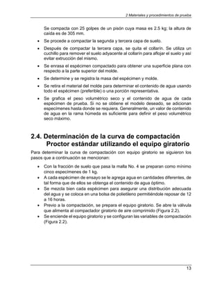 2 Materiales y procedimientos de prueba
13
Se compacta con 25 golpes de un pisón cuya masa es 2.5 kg; la altura de
caída es de 305 mm.
 Se procede a compactar la segunda y tercera capa de suelo.
 Después de compactar la tercera capa, se quita el collarín. Se utiliza un
cuchillo para remover el suelo adyacente al collarín para aflojar el suelo y así
evitar extrucción del mismo.
 Se enrasa el espécimen compactado para obtener una superficie plana con
respecto a la parte superior del molde.
 Se determine y se registra la masa del espécimen y molde.
 Se retira el material del molde para determinar el contenido de agua usando
todo el espécimen (preferible) o una porción representativa.
 Se grafica el peso volumétrico seco y el contenido de agua de cada
espécimen de prueba. Si no se obtiene el modelo deseado, se adicionan
especímenes hasta donde se requiera. Generalmente, un valor de contenido
de agua en la rama húmeda es suficiente para definir el peso volumétrico
seco máximo.
2.4. Determinación de la curva de compactación
Proctor estándar utilizando el equipo giratorio
Para determinar la curva de compactación con equipo giratorio se siguieron los
pasos que a continuación se mencionan:
 Con la fracción de suelo que pasa la malla No. 4 se preparan como mínimo
cinco especímenes de 1 kg.
 A cada espécimen de ensayo se le agrega agua en cantidades diferentes, de
tal forma que de ellos se obtenga el contenido de agua óptimo.
 Se mezcla bien cada espécimen para asegurar una distribución adecuada
del agua y se coloca en una bolsa de polietileno permitiéndole reposar de 12
a 16 horas.
 Previo a la compactación, se prepara el equipo giratorio. Se abre la válvula
que alimenta al compactador giratorio de aire comprimido (Figura 2.2).
 Se enciende el equipo giratorio y se configuran las variables de compactación
(Figura 2.2).
 