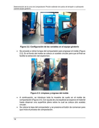 Determinación de la curva de compactación Proctor estándar de suelos de terrapén o subrasante
usando equipo giratorio
14
Figura 2.2. Configuración de las variables en el equipo giratorio
 Se procede a retirar la tapa del compactador para engrasar el molde (Figura
2.3). En el fondo del molde se coloca un acetato circular para que al final se
facilite la extracción del espécimen.
Figura 2.3. Limpieza y engrase del molde
 A continuación, se introduce toda la muestra de suelo en el molde de
compactación (Figura 2.4). Con ayuda de una espátula se esparce el material
hasta observar una superficie plana sobre la cual se coloca otro acetato
circular.
 Se coloca la tapa del compactador y se presiona el botón de comenzar para
que inicie el proceso de compactación.
 