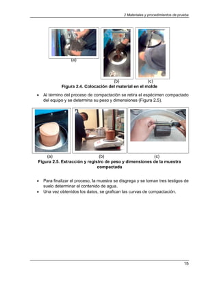 2 Materiales y procedimientos de prueba
15
(a)
(b) (c)
Figura 2.4. Colocación del material en el molde
 Al término del proceso de compactación se retira el espécimen compactado
del equipo y se determina su peso y dimensiones (Figura 2.5).
(a) (b) (c)
Figura 2.5. Extracción y registro de peso y dimensiones de la muestra
compactada
 Para finalizar el proceso, la muestra se disgrega y se toman tres testigos de
suelo determinar el contenido de agua.
 Una vez obtenidos los datos, se grafican las curvas de compactación.
 