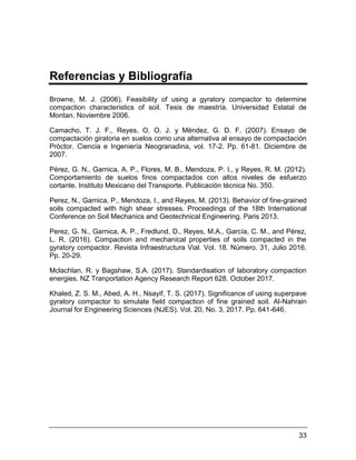 33
Referencias y Bibliografía
Browne, M. J. (2006). Feasibility of using a gyratory compactor to determine
compaction characteristics of soil. Tesis de maestría. Universidad Estatal de
Montan. Noviembre 2006.
Camacho, T. J. F., Reyes, O. O. J. y Méndez, G. D. F. (2007). Ensayo de
compactación giratoria en suelos como una alternativa al ensayo de compactación
Próctor. Ciencia e Ingeniería Neogranadina, vol. 17-2. Pp. 61-81. Diciembre de
2007.
Pérez, G. N., Garnica, A. P., Flores, M. B., Mendoza, P. I., y Reyes, R. M. (2012).
Comportamiento de suelos finos compactados con altos niveles de esfuerzo
cortante. Instituto Mexicano del Transporte. Publicación técnica No. 350.
Perez, N., Garnica, P., Mendoza, I., and Reyes, M. (2013). Behavior of fine-grained
soils compacted with high shear stresses. Proceedings of the 18th International
Conference on Soil Mechanics and Geotechnical Engineering. Paris 2013.
Perez, G. N., Garnica, A. P., Fredlund, D., Reyes, M.A., García, C. M., and Pérez,
L. R. (2016). Compaction and mechanical properties of soils compacted in the
gyratory compactor. Revista Infraestructura Vial. Vol. 18. Número. 31, Julio 2016.
Pp. 20-29.
Mclachlan, R. y Bagshaw, S.A. (2017). Standardisation of laboratory compaction
energies. NZ Tranportation Agency Research Report 628. October 2017.
Khaled, Z. S. M., Abed, A. H., Nsayif, T. S. (2017). Significance of using superpave
gyratory compactor to simulate field compaction of fine grained soil. Al-Nahrain
Journal for Engineering Sciences (NJES). Vol. 20, No. 3, 2017. Pp. 641-646.
 