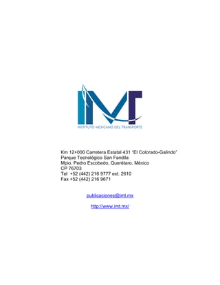 Km 12+000 Carretera Estatal 431 “El Colorado-Galindo”
Parque Tecnológico San Fandila
Mpio. Pedro Escobedo, Querétaro, México
CP 76703
Tel +52 (442) 216 9777 ext. 2610
Fax +52 (442) 216 9671
publicaciones@imt.mx
http://www.imt.mx/
 
