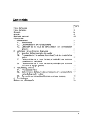 iii
Contenido
Página
Índice de figuras v
Índice de tablas vii
Sinopsis ix
Abstract xi
Resumen ejecutivo xiii
Introducción 1
1. Antecedentes 3
1.1. Introducción 3
1.2. La compactación en equipo giratorio 3
1.3. Obtención de la curva de compactación con compactador
giratorio 4
2. Materiales y procedimientos de prueba 11
2.1. Muestreo de los materiales de prueba 11
2.2. Preparación de los suelos y determinación de las propiedades
índice 12
2.3. Determinación de la curva de compactación Proctor estándar
con el método tradicional 12
2.4. Determinación de la curva de compactación Proctor estándar
utilizando el equipo giratorio 13
3. Resultados y análisis 17
3.1. Propiedades índice 17
3.2. Determinación de la curva de compactación en equipo giratorio
variando la presión vertical
17
3.3. Curvas de compactación obtenidas en equipo giratorio 19
4. Conclusiones 31
Referencias y Bibliografía 33
 