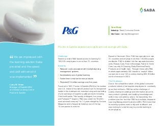 ®
Based in Cincinnati, Ohio, P&G has operations in over
70 countries and employs more than 100,000 people
worldwide. P&G is divided into five separate business
units: Beauty Care, Food & Beverage, Fabric & Home
Care, Laundry & Cleaning, Baby/Feminine/Family
Products and Health Care. Through these units P&G
markets approximately 300 brands to nearly 5 billion
consumers in over 140 countries totaling $39.95 billion
worth of revenue in 2000.
The Challenge
Due to the competitive nature of the global consumer
products industry that requires employees to constantly
grow their skill sets, P&G faced the challenge of
quickly sharing knowledge and information about its
new products globally, and building knowledge and
skills in key competency areas. Compounding this
problem was the fact that P&G had multiple, disparate
Learning Management Systems (LMS). P&G knew that
its existing systems were costly and inefficient and
was looking for a better way to provide learning to
its employees.
Case Study
Industry:	Retail, Consumer Goods
Use Case: Learning Management
 We are impressed with
the learning solution Saba
provided and the speed
and skill with which it
was implemented.
Larry W. Green
Manager of RapidLEARN
and Global Learning Center
Procter  Gamble
Challenge
Need to provide Web-based access to learning for
100,000+ employees in more than 70 countries.
Benefits
•	 Reduced costs associated with multiple learning
management systems
•	 Accelerated pace of global learning
•	 Faster time-to-market for new products
•	 Projected $14 million savings over five years
Founded in 1837, Procter  Gamble (PG) is the number
one U.S. maker of household products and a recognized
leader in the development, manufacturing and marketing
of a broad range of superior quality products including
Crest toothpaste, Tide laundry detergent, Ivory soap
and Pampers™ diapers. PG was voted the “World’s
most admired company” for 14 years straight by Fortune
Magazine and is frequently listed as one of the top
10 companies to work for.
Procter  Gamble experiences significant cost savings with Saba.
 