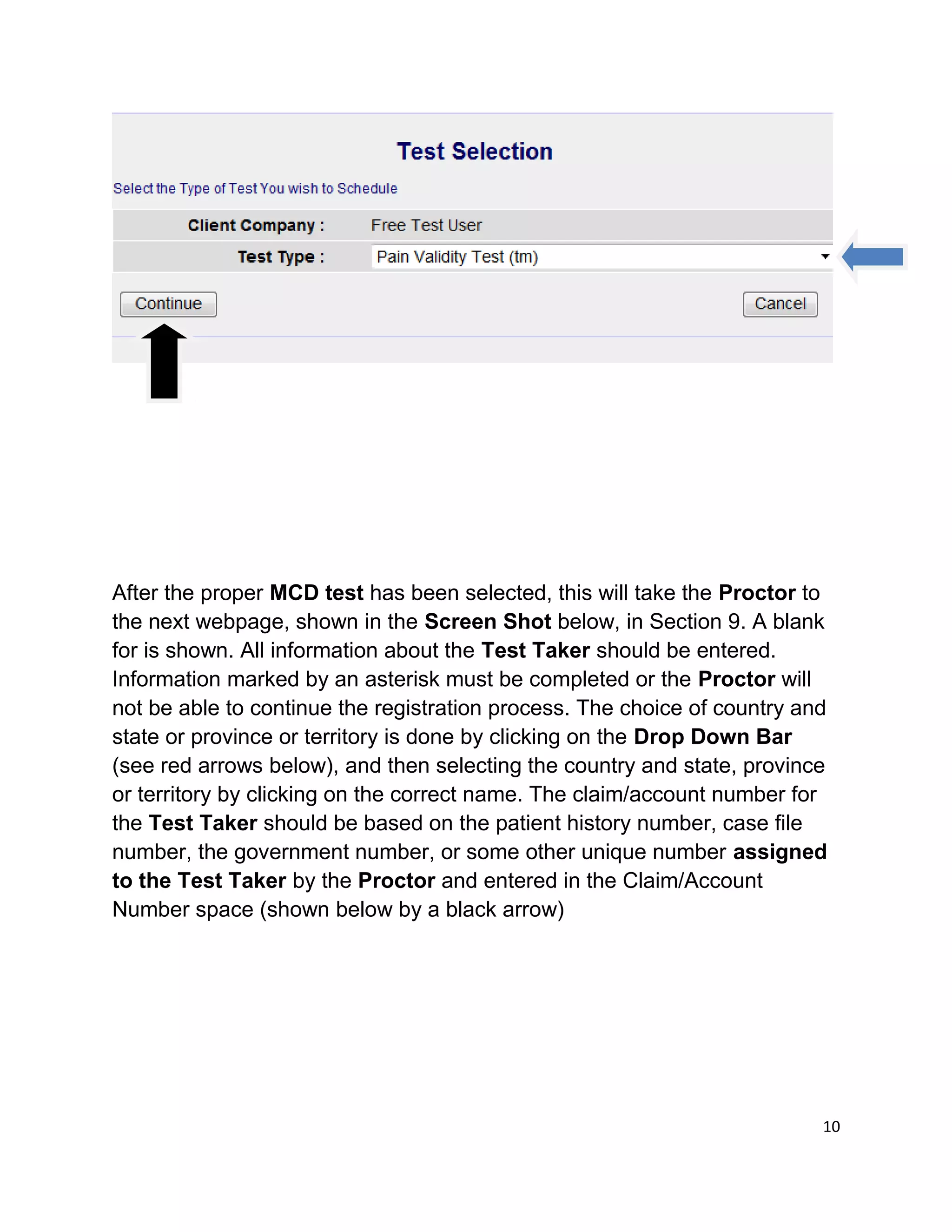 After the proper MCD test has been selected, this will take the Proctor to
the next webpage, shown in the Screen Shot below, in Section 9. A blank
for is shown. All information about the Test Taker should be entered.
Information marked by an asterisk must be completed or the Proctor will
not be able to continue the registration process. The choice of country and
state or province or territory is done by clicking on the Drop Down Bar
(see red arrows below), and then selecting the country and state, province
or territory by clicking on the correct name. The claim/account number for
the Test Taker should be based on the patient history number, case file
number, the government number, or some other unique number assigned
to the Test Taker by the Proctor and entered in the Claim/Account
Number space (shown below by a black arrow)
10
 