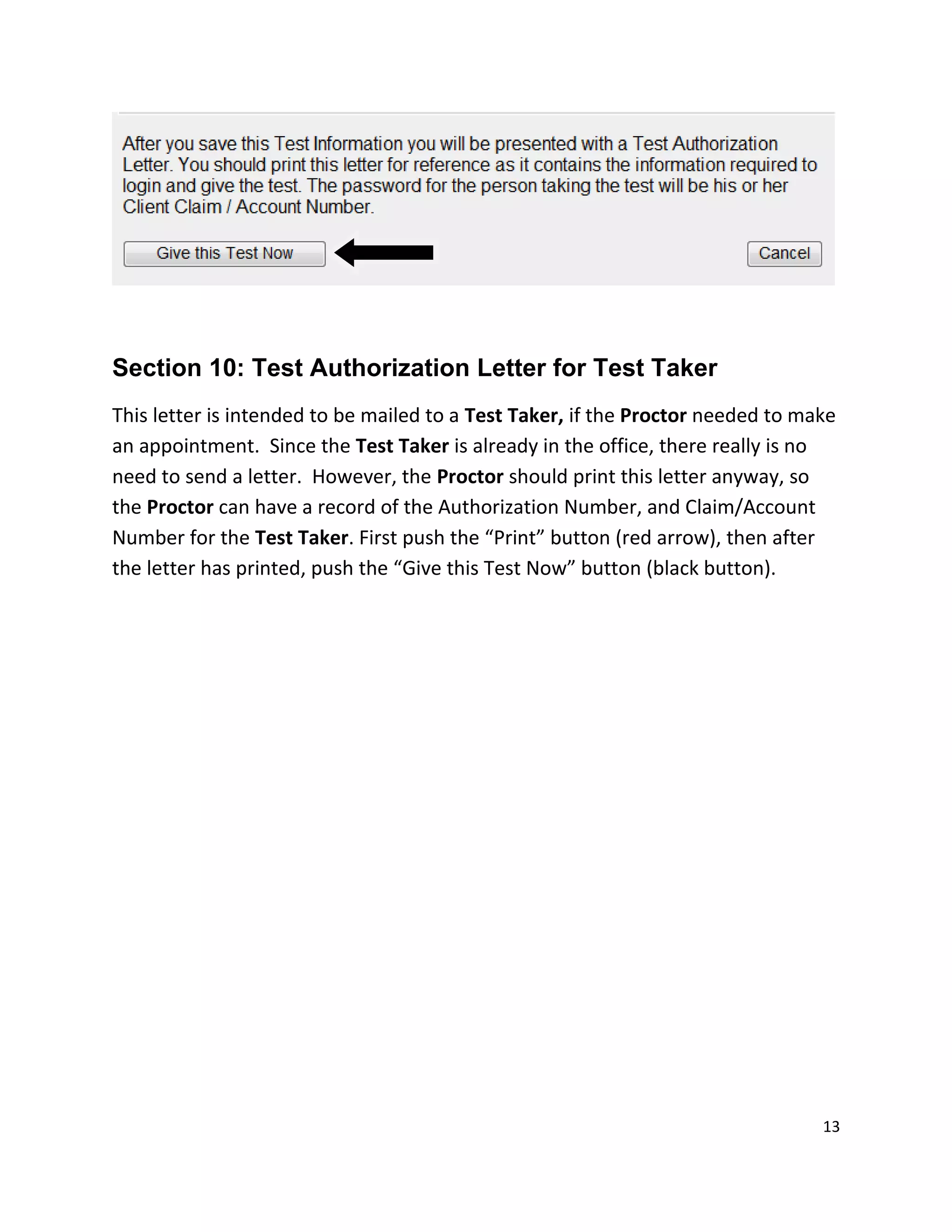 Section 10: Test Authorization Letter for Test Taker
This letter is intended to be mailed to a Test Taker, if the Proctor needed to make
an appointment. Since the Test Taker is already in the office, there really is no
need to send a letter. However, the Proctor should print this letter anyway, so
the Proctor can have a record of the Authorization Number, and Claim/Account
Number for the Test Taker. First push the “Print” button (red arrow), then after
the letter has printed, push the “Give this Test Now” button (black button).
13
 