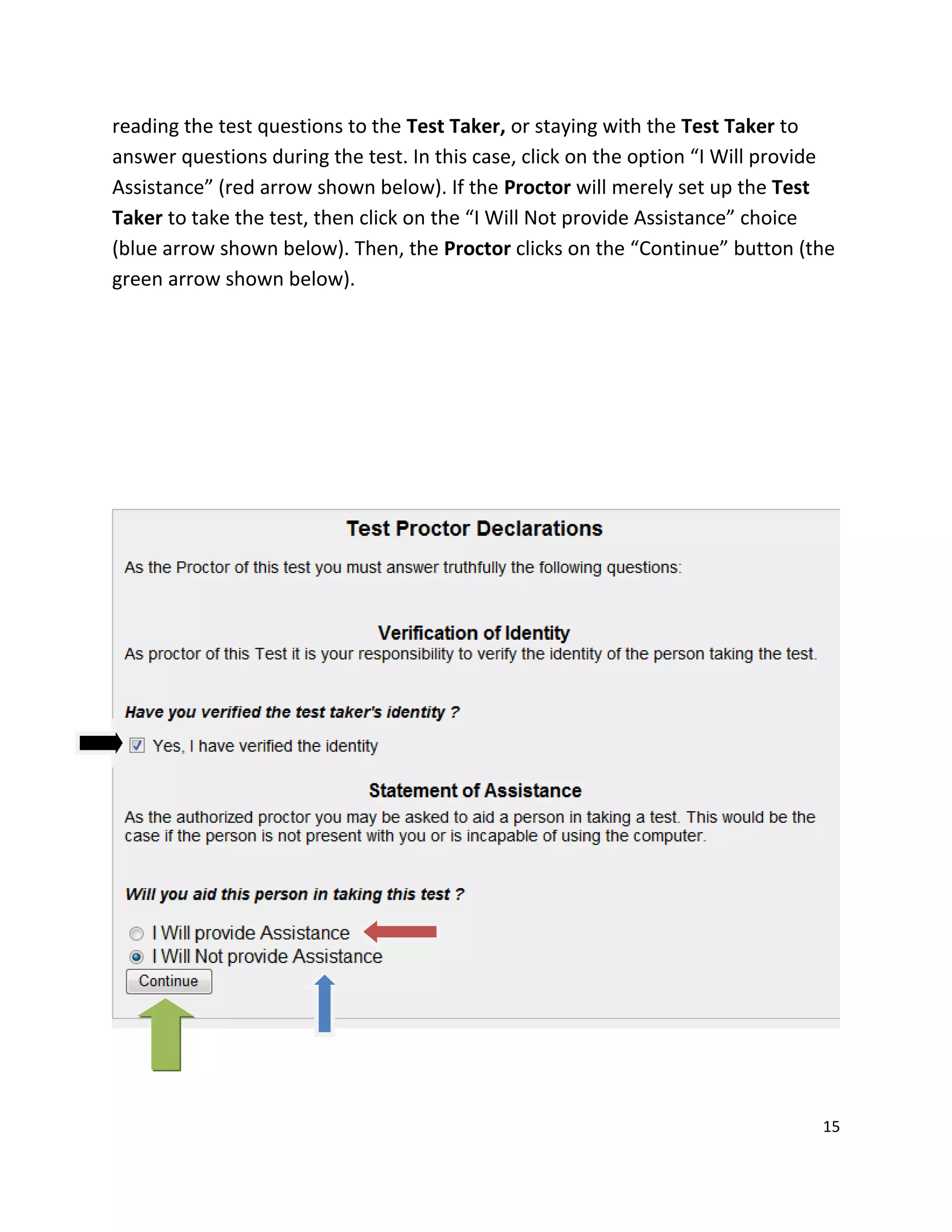 reading the test questions to the Test Taker, or staying with the Test Taker to
answer questions during the test. In this case, click on the option “I Will provide
Assistance” (red arrow shown below). If the Proctor will merely set up the Test
Taker to take the test, then click on the “I Will Not provide Assistance” choice
(blue arrow shown below). Then, the Proctor clicks on the “Continue” button (the
green arrow shown below).
15
 