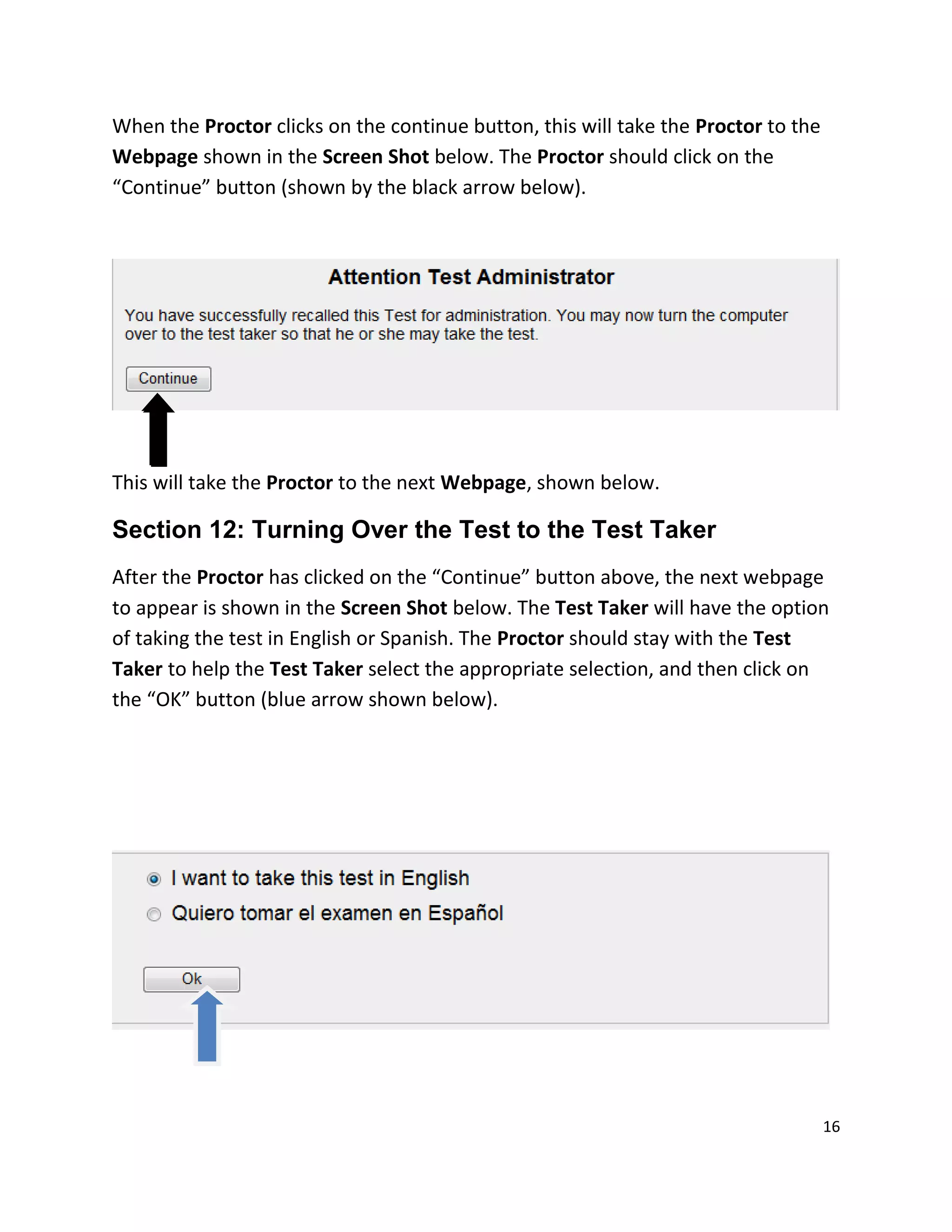 When the Proctor clicks on the continue button, this will take the Proctor to the
Webpage shown in the Screen Shot below. The Proctor should click on the
“Continue” button (shown by the black arrow below).
This will take the Proctor to the next Webpage, shown below.
Section 12: Turning Over the Test to the Test Taker
After the Proctor has clicked on the “Continue” button above, the next webpage
to appear is shown in the Screen Shot below. The Test Taker will have the option
of taking the test in English or Spanish. The Proctor should stay with the Test
Taker to help the Test Taker select the appropriate selection, and then click on
the “OK” button (blue arrow shown below).
16
 