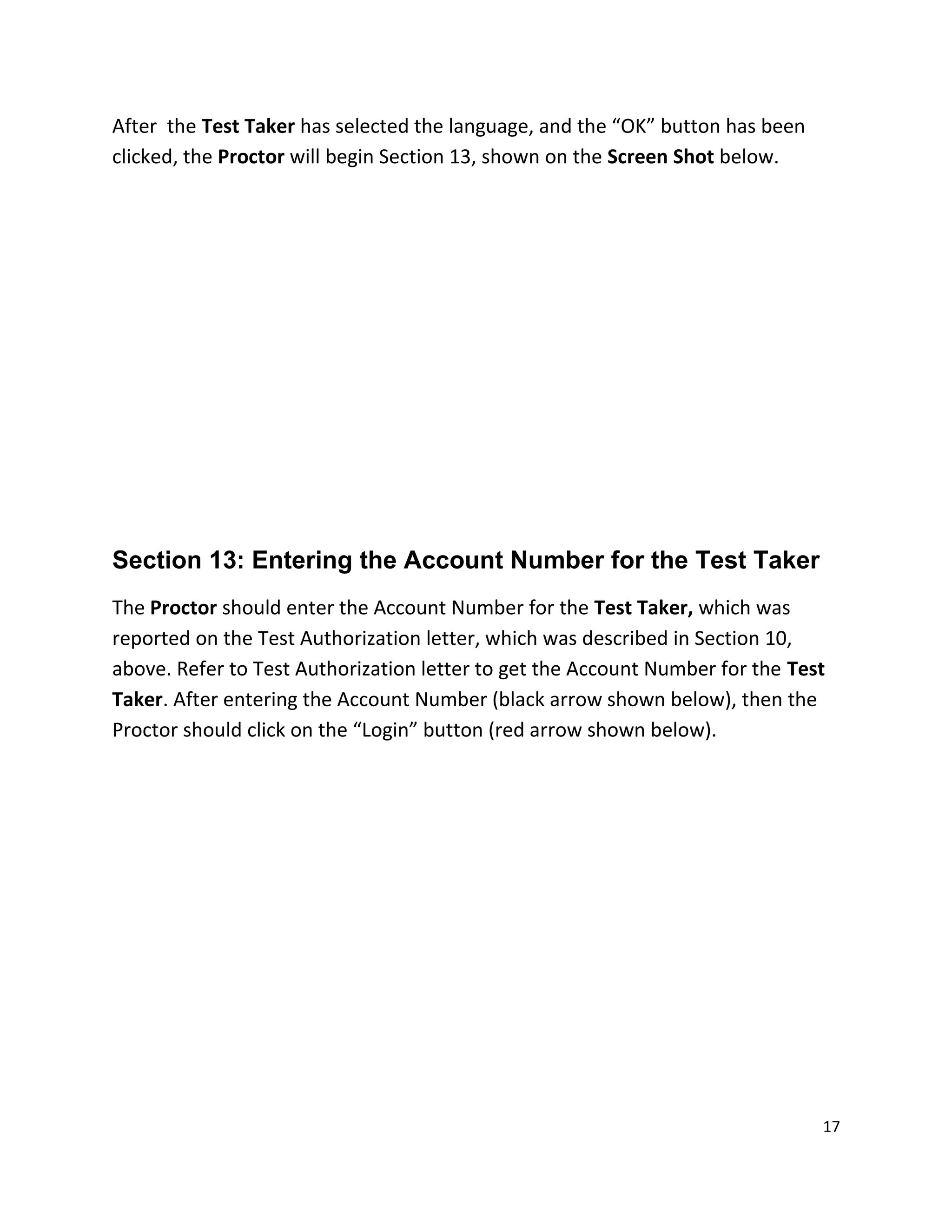 After the Test Taker has selected the language, and the “OK” button has been
clicked, the Proctor will begin Section 13, shown on the Screen Shot below.
Section 13: Entering the Account Number for the Test Taker
The Proctor should enter the Account Number for the Test Taker, which was
reported on the Test Authorization letter, which was described in Section 10,
above. Refer to Test Authorization letter to get the Account Number for the Test
Taker. After entering the Account Number (black arrow shown below), then the
Proctor should click on the “Login” button (red arrow shown below).
17
 