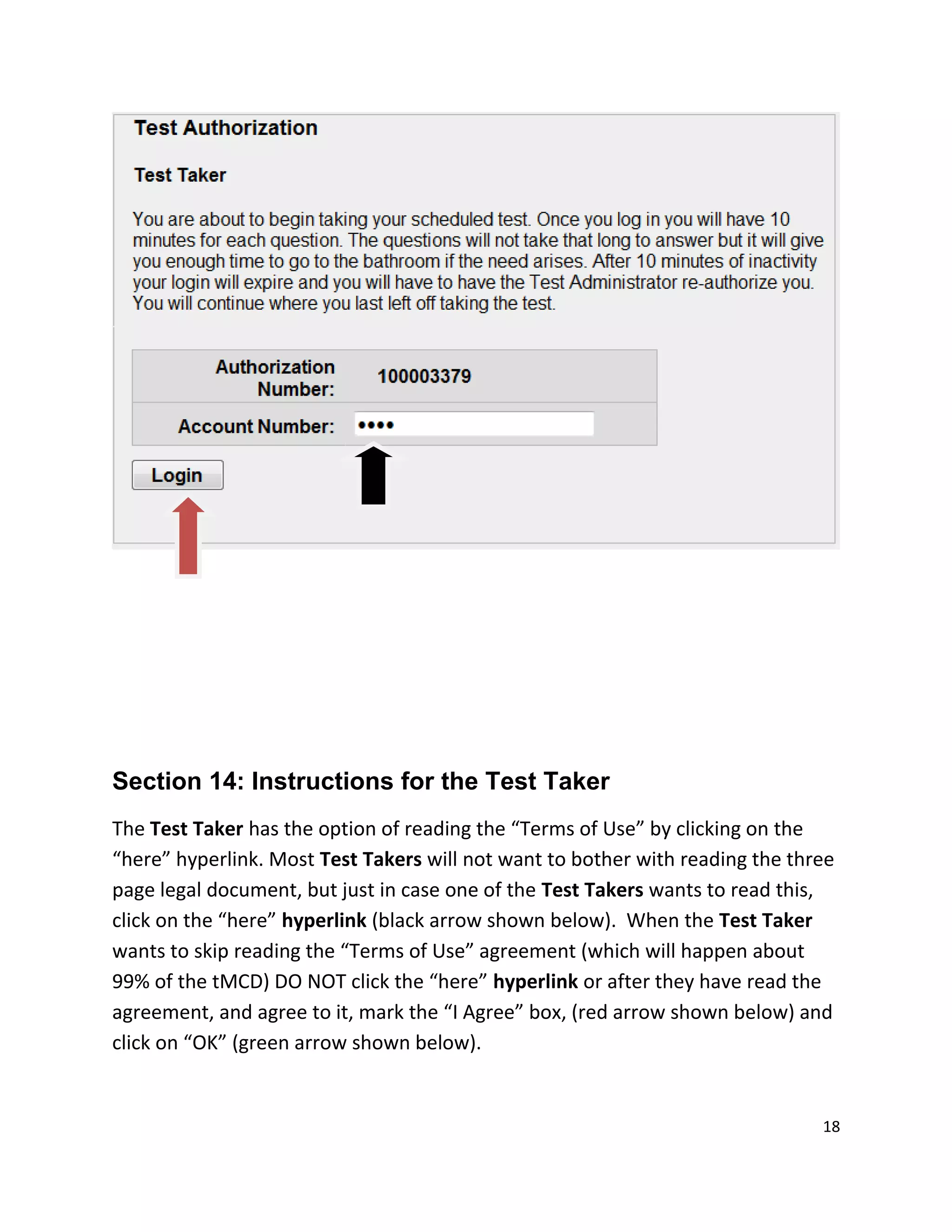 Section 14: Instructions for the Test Taker
The Test Taker has the option of reading the “Terms of Use” by clicking on the
“here” hyperlink. Most Test Takers will not want to bother with reading the three
page legal document, but just in case one of the Test Takers wants to read this,
click on the “here” hyperlink (black arrow shown below). When the Test Taker
wants to skip reading the “Terms of Use” agreement (which will happen about
99% of the tMCD) DO NOT click the “here” hyperlink or after they have read the
agreement, and agree to it, mark the “I Agree” box, (red arrow shown below) and
click on “OK” (green arrow shown below).
18
 
