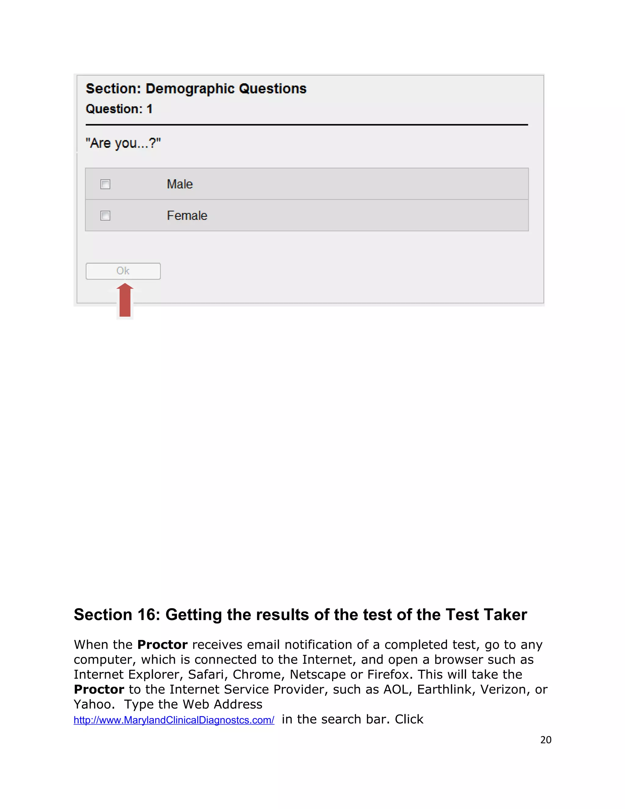 Section 16: Getting the results of the test of the Test Taker
When the Proctor receives email notification of a completed test, go to any
computer, which is connected to the Internet, and open a browser such as
Internet Explorer, Safari, Chrome, Netscape or Firefox. This will take the
Proctor to the Internet Service Provider, such as AOL, Earthlink, Verizon, or
Yahoo. Type the Web Address
http://www.MarylandClinicalDiagnostcs.com/ in the search bar. Click
20
 