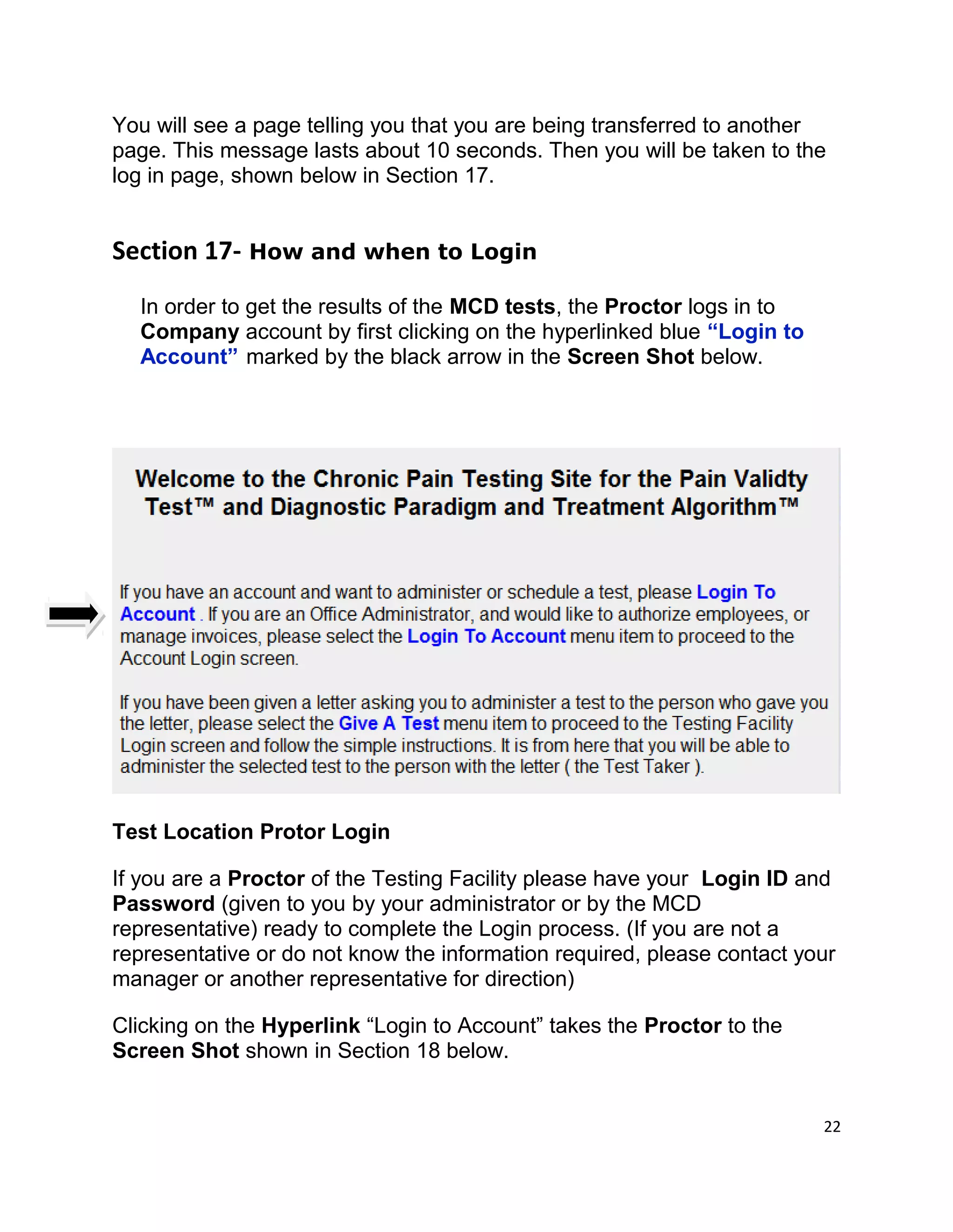 You will see a page telling you that you are being transferred to another
page. This message lasts about 10 seconds. Then you will be taken to the
log in page, shown below in Section 17.
Section 17- How and when to Login
In order to get the results of the MCD tests, the Proctor logs in to
Company account by first clicking on the hyperlinked blue “Login to
Account” marked by the black arrow in the Screen Shot below.
Test Location Protor Login
If you are a Proctor of the Testing Facility please have your Login ID and
Password (given to you by your administrator or by the MCD
representative) ready to complete the Login process. (If you are not a
representative or do not know the information required, please contact your
manager or another representative for direction)
Clicking on the Hyperlink “Login to Account” takes the Proctor to the
Screen Shot shown in Section 18 below.
22
 