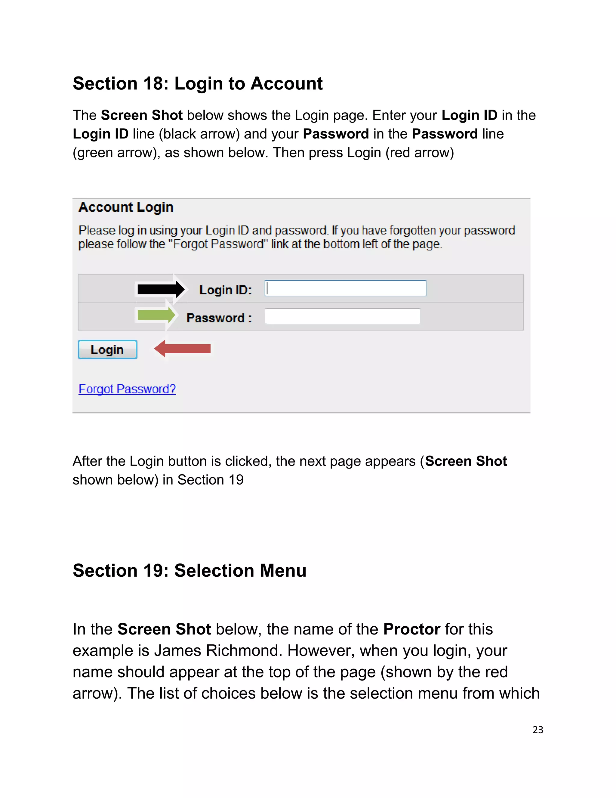 Section 18: Login to Account
The Screen Shot below shows the Login page. Enter your Login ID in the
Login ID line (black arrow) and your Password in the Password line
(green arrow), as shown below. Then press Login (red arrow)
After the Login button is clicked, the next page appears (Screen Shot
shown below) in Section 19
Section 19: Selection Menu
In the Screen Shot below, the name of the Proctor for this
example is James Richmond. However, when you login, your
name should appear at the top of the page (shown by the red
arrow). The list of choices below is the selection menu from which
23
 