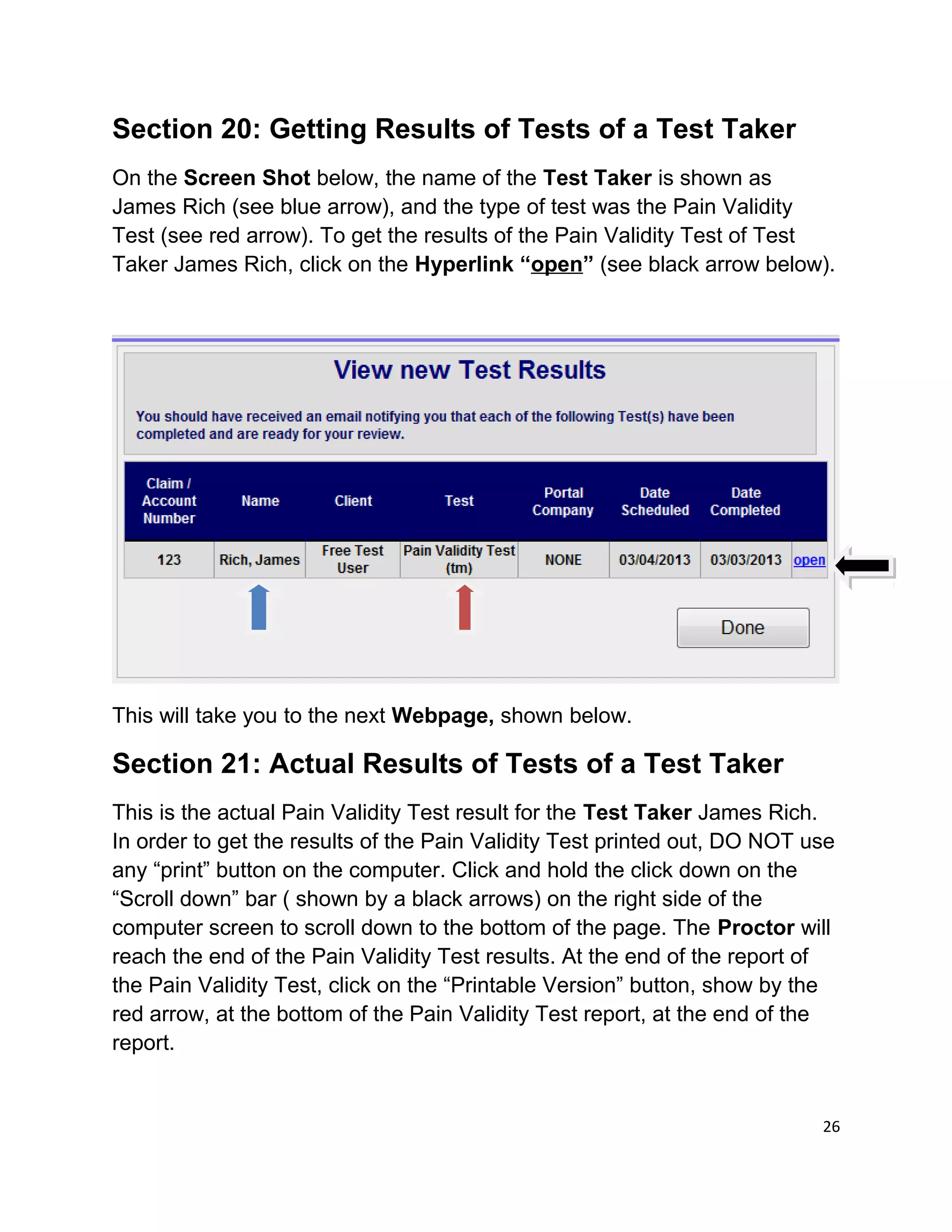 Section 20: Getting Results of Tests of a Test Taker
On the Screen Shot below, the name of the Test Taker is shown as
James Rich (see blue arrow), and the type of test was the Pain Validity
Test (see red arrow). To get the results of the Pain Validity Test of Test
Taker James Rich, click on the Hyperlink “open” (see black arrow below).
This will take you to the next Webpage, shown below.
Section 21: Actual Results of Tests of a Test Taker
This is the actual Pain Validity Test result for the Test Taker James Rich.
In order to get the results of the Pain Validity Test printed out, DO NOT use
any “print” button on the computer. Click and hold the click down on the
“Scroll down” bar ( shown by a black arrows) on the right side of the
computer screen to scroll down to the bottom of the page. The Proctor will
reach the end of the Pain Validity Test results. At the end of the report of
the Pain Validity Test, click on the “Printable Version” button, show by the
red arrow, at the bottom of the Pain Validity Test report, at the end of the
report.
26
 