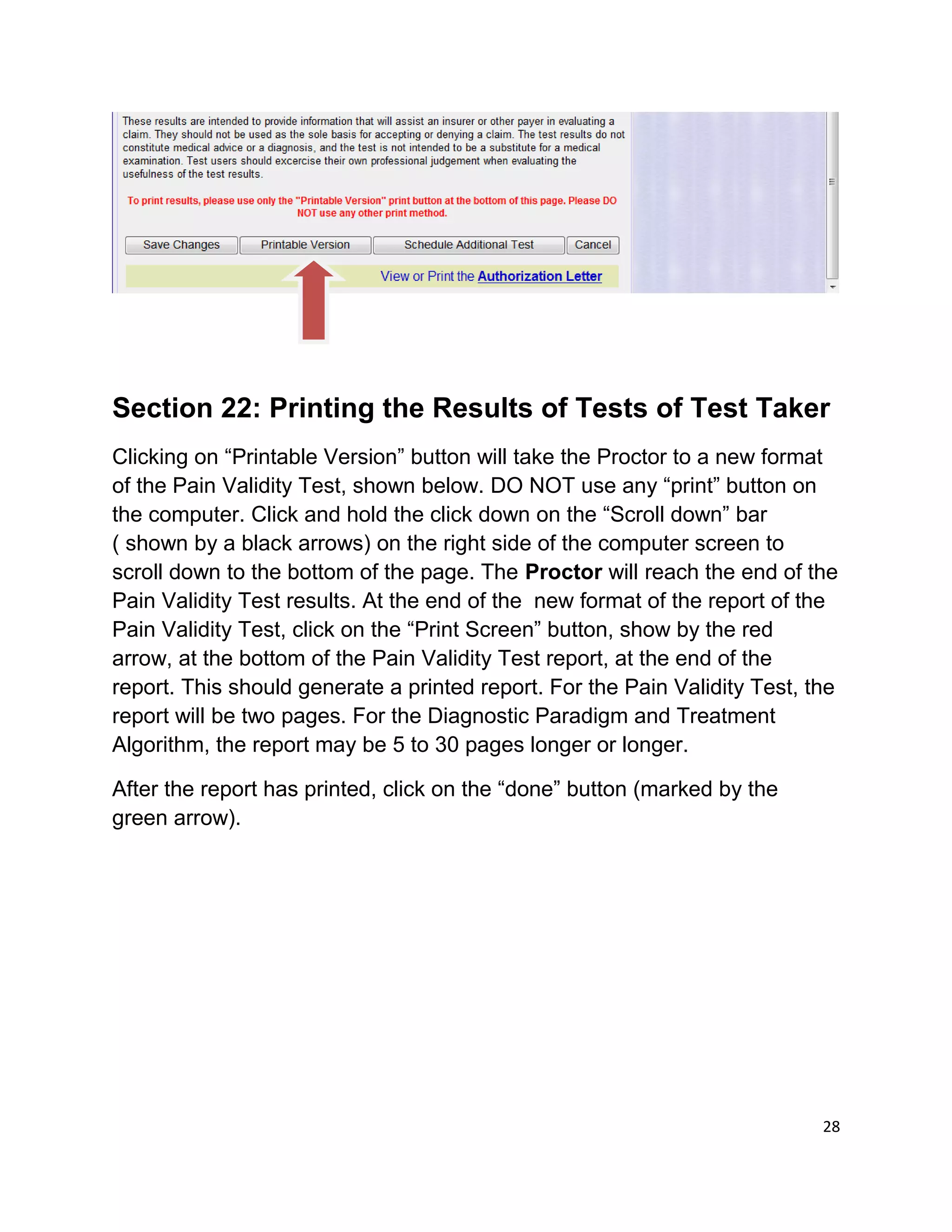 Section 22: Printing the Results of Tests of Test Taker
Clicking on “Printable Version” button will take the Proctor to a new format
of the Pain Validity Test, shown below. DO NOT use any “print” button on
the computer. Click and hold the click down on the “Scroll down” bar
( shown by a black arrows) on the right side of the computer screen to
scroll down to the bottom of the page. The Proctor will reach the end of the
Pain Validity Test results. At the end of the new format of the report of the
Pain Validity Test, click on the “Print Screen” button, show by the red
arrow, at the bottom of the Pain Validity Test report, at the end of the
report. This should generate a printed report. For the Pain Validity Test, the
report will be two pages. For the Diagnostic Paradigm and Treatment
Algorithm, the report may be 5 to 30 pages longer or longer.
After the report has printed, click on the “done” button (marked by the
green arrow).
28
 