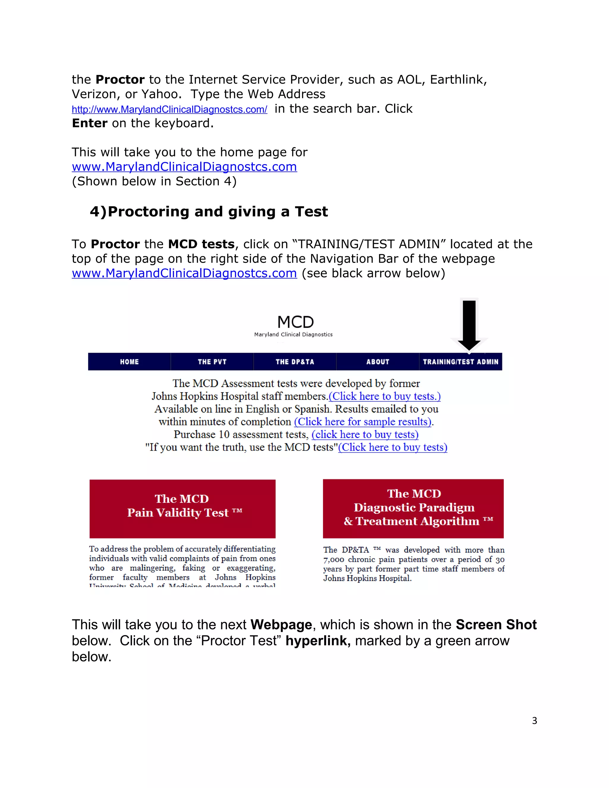 the Proctor to the Internet Service Provider, such as AOL, Earthlink,
Verizon, or Yahoo. Type the Web Address
http://www.MarylandClinicalDiagnostcs.com/ in the search bar. Click
Enter on the keyboard.
This will take you to the home page for
www.MarylandClinicalDiagnostcs.com
(Shown below in Section 4)
4)Proctoring and giving a Test
To Proctor the MCD tests, click on “TRAINING/TEST ADMIN” located at the
top of the page on the right side of the Navigation Bar of the webpage
www.MarylandClinicalDiagnostcs.com (see black arrow below)
This will take you to the next Webpage, which is shown in the Screen Shot
below. Click on the “Proctor Test” hyperlink, marked by a green arrow
below.
3
 
